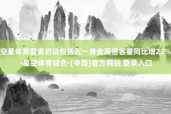 空星体育要害启动包括五一黄金周搭客量同比增22%-星空体育综合·(中国)官方网站 登录入口