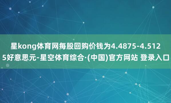 星kong体育网每股回购价钱为4.4875-4.5125好意思元-星空体育综合·(中国)官方网站 登录入口