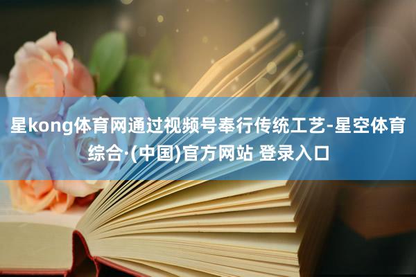 星kong体育网通过视频号奉行传统工艺-星空体育综合·(中国)官方网站 登录入口