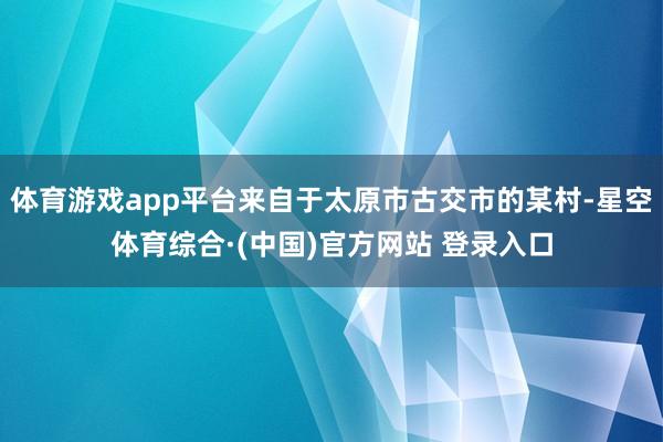 体育游戏app平台来自于太原市古交市的某村-星空体育综合·(中国)官方网站 登录入口