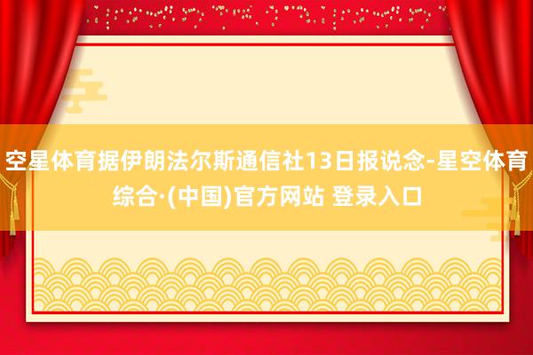 空星体育据伊朗法尔斯通信社13日报说念-星空体育综合·(中国)官方网站 登录入口
