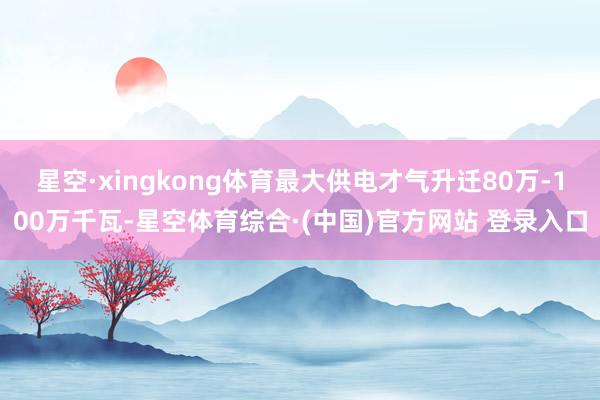 星空·xingkong体育最大供电才气升迁80万-100万千瓦-星空体育综合·(中国)官方网站 登录入口