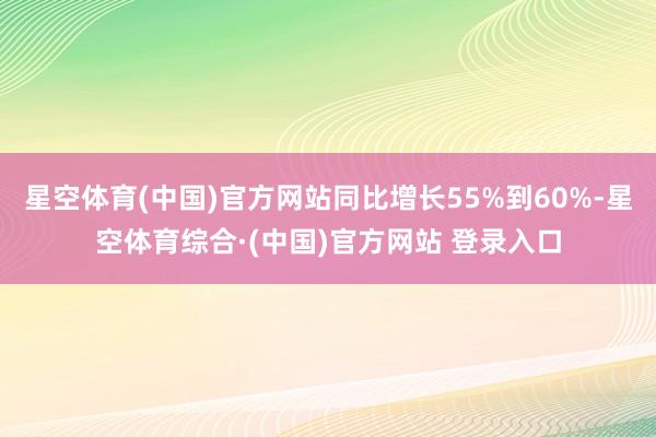 星空体育(中国)官方网站同比增长55%到60%-星空体育综合·(中国)官方网站 登录入口
