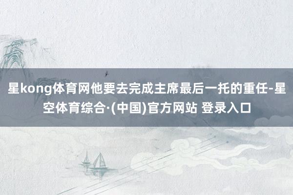 星kong体育网他要去完成主席最后一托的重任-星空体育综合·(中国)官方网站 登录入口