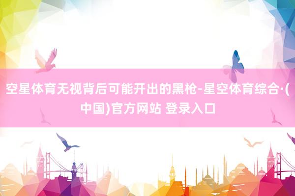 空星体育无视背后可能开出的黑枪-星空体育综合·(中国)官方网站 登录入口
