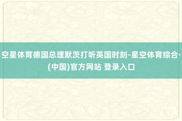 空星体育德国总理默茨打听英国时刻-星空体育综合·(中国)官方网站 登录入口