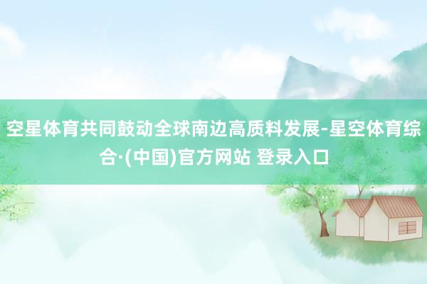 空星体育共同鼓动全球南边高质料发展-星空体育综合·(中国)官方网站 登录入口