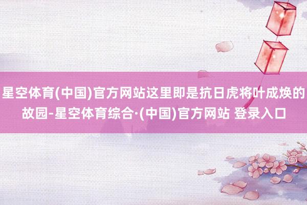 星空体育(中国)官方网站这里即是抗日虎将叶成焕的故园-星空体育综合·(中国)官方网站 登录入口
