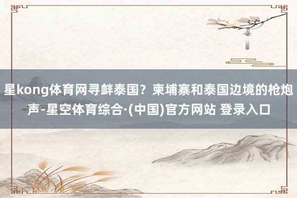 星kong体育网寻衅泰国？柬埔寨和泰国边境的枪炮声-星空体育综合·(中国)官方网站 登录入口
