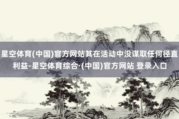 星空体育(中国)官方网站其在活动中没谋取任何径直利益-星空体育综合·(中国)官方网站 登录入口