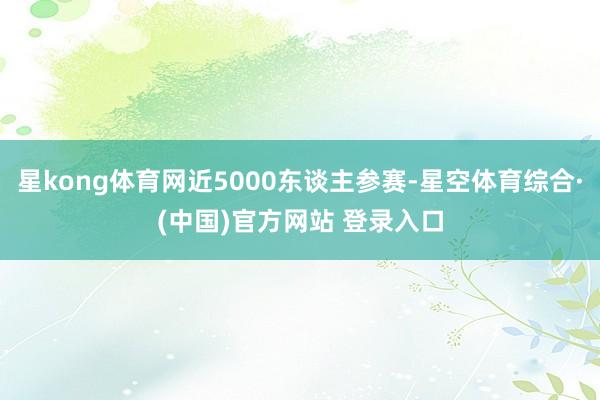 星kong体育网近5000东谈主参赛-星空体育综合·(中国)官方网站 登录入口