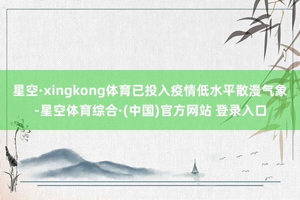 星空·xingkong体育已投入疫情低水平散漫气象-星空体育综合·(中国)官方网站 登录入口