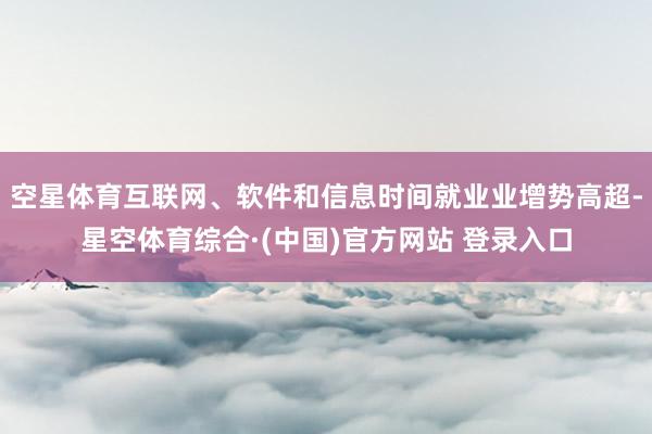 空星体育互联网、软件和信息时间就业业增势高超-星空体育综合·(中国)官方网站 登录入口