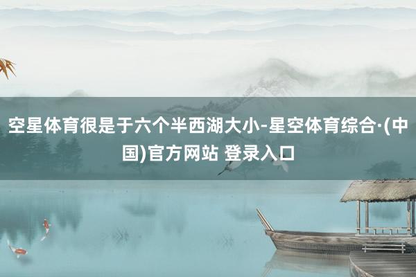 空星体育很是于六个半西湖大小-星空体育综合·(中国)官方网站 登录入口