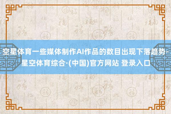空星体育一些媒体制作AI作品的数目出现下落趋势-星空体育综合·(中国)官方网站 登录入口