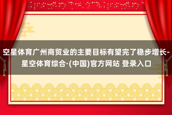 空星体育广州商贸业的主要目标有望完了稳步增长-星空体育综合·(中国)官方网站 登录入口