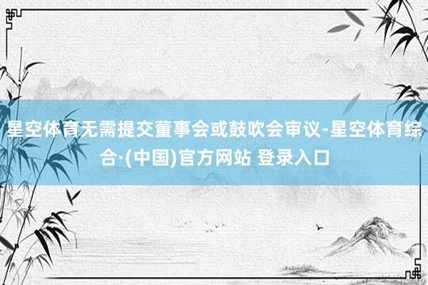 星空体育无需提交董事会或鼓吹会审议-星空体育综合·(中国)官方网站 登录入口