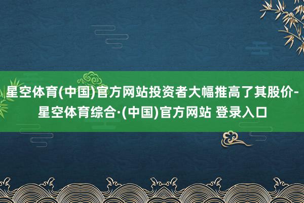星空体育(中国)官方网站投资者大幅推高了其股价-星空体育综合·(中国)官方网站 登录入口