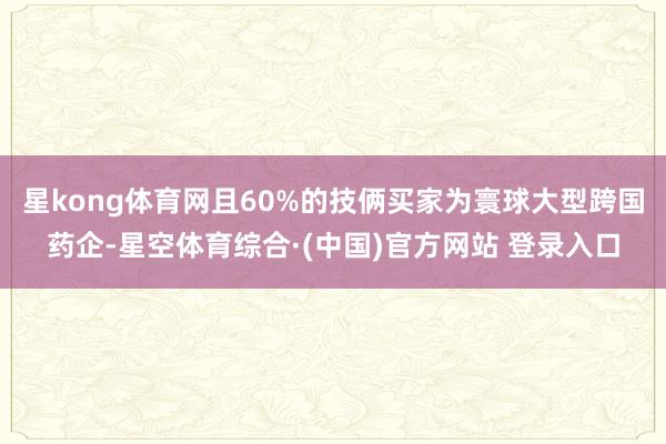 星kong体育网且60%的技俩买家为寰球大型跨国药企-星空体育综合·(中国)官方网站 登录入口