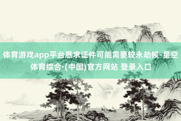 体育游戏app平台恳求证件可能需要较永劫候-星空体育综合·(中国)官方网站 登录入口