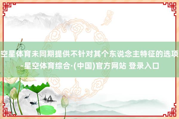 空星体育未同期提供不针对其个东说念主特征的选项-星空体育综合·(中国)官方网站 登录入口