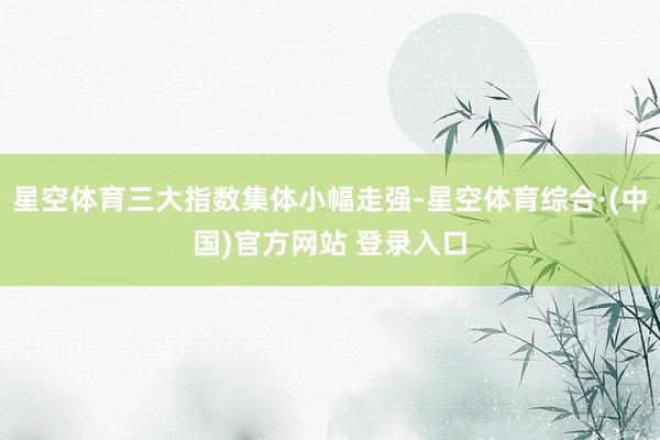 星空体育三大指数集体小幅走强-星空体育综合·(中国)官方网站 登录入口
