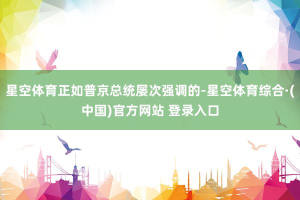 星空体育正如普京总统屡次强调的-星空体育综合·(中国)官方网站 登录入口