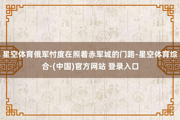 星空体育俄军忖度在照着赤军城的门路-星空体育综合·(中国)官方网站 登录入口
