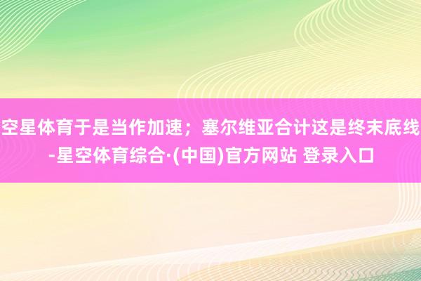 空星体育于是当作加速；塞尔维亚合计这是终末底线-星空体育综合·(中国)官方网站 登录入口