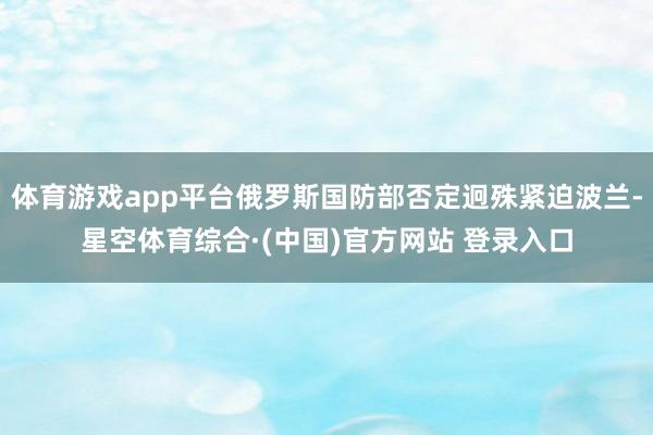 体育游戏app平台俄罗斯国防部否定迥殊紧迫波兰-星空体育综合·(中国)官方网站 登录入口